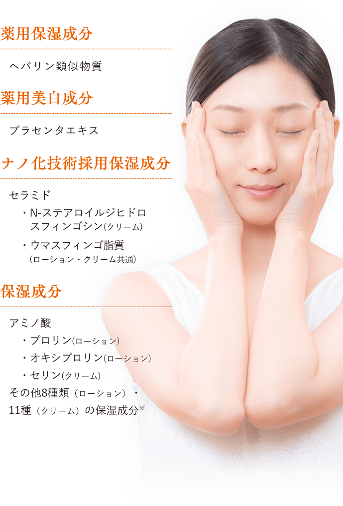 保湿成分 セラミド N-ステアロイルジヒドロスフィンゴシン(クリーム) ウマスフィンゴ脂質(ローション・クリーム共通) アミノ酸 プロリン(ローション) オキシプロリン(ローション) セリン(クリーム) その他８種 (ローション) ・11種(クリーム)の保湿成分※ 薬用保湿成分 ヘパリン類似物質 薬用美白成分 プラセンタエキス