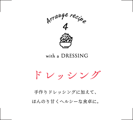 with a DRESSING ドレッシング　手作りドレッシングに加えて、ほんのり甘くヘルシーな食卓に。