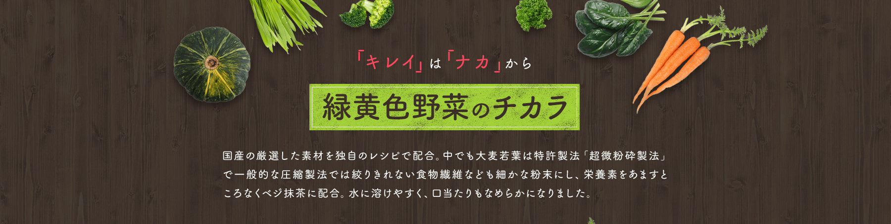 「キレイ」は 「ナカ」から 緑黄色野菜のチカラ 国産の厳選した素材を独自のレシピで配合。中でも大麦若葉は特許製法「超微粉砕製法」で一般的な圧縮製法では絞りきれない食物繊維なども細かな粉末にし、栄養素をあますところなくベジ抹茶に配合。水に溶けやすく、口当たりもなめらかになりました。