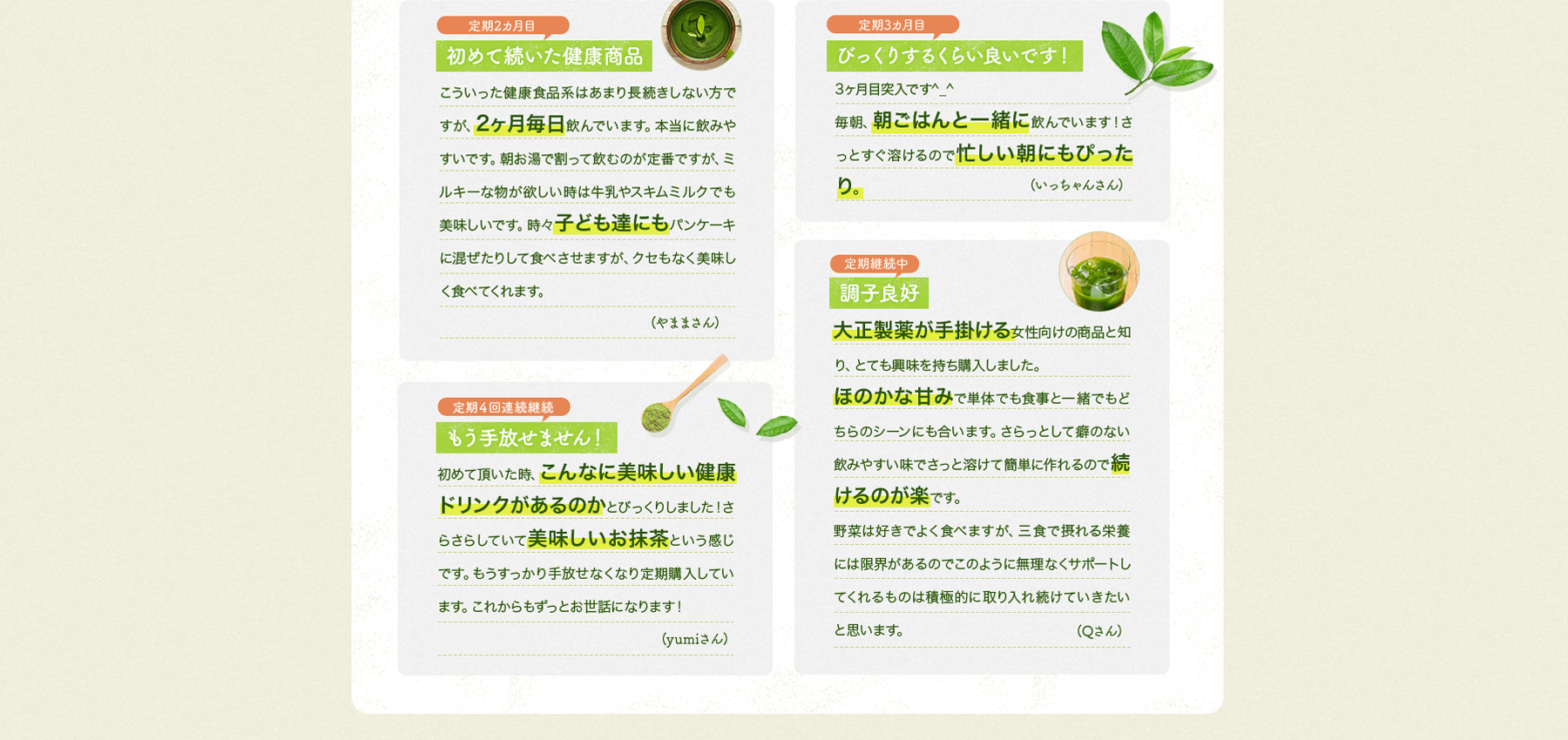 「初めて続いた健康商品」こういった健康食品系はあまり長続きしない方ですが、2ヶ月毎日飲んでいます。本当にのみやすいです。朝お湯で割って飲むのが定番ですが、ミルキーな物が欲しい時は牛乳やスキムミルクでも美味しいです。時々子ども達にもパンケーキに混ぜたりして食べさせますが、クセもなく美味しく食べてくれます。(やままさん)/「びっくりするくらい良いです!」3ヶ月目突入です^_^毎朝、朝ごはんと一緒に飲んでいます!さっとすぐ溶けるので忙しい朝にもぴったり。(いっちゃんさん)/「もう手放せません!」初めて頂いた時、こんなに美味しい健康ドリンクがあるのかとびっくりしました!さらさらしていて美味しいお抹茶という感じです。もうすっかり手放せなくなり定期購入しています。これからもずっとお世話になります!(yumiさん)/「調子良好」大正製薬が手掛ける女性向けの商品と知り、とても興味を持ち購入しました。ほのかな甘みで単体でも食事と一緒でもどちらのシーンにも合います。さらっとして癖のない飲みやすい味でさっと溶けて簡単に作れるので続けるのが楽です。野菜は好きでよく食べますが、三食で摂れる栄養には限界があるようなのでこのように無理なくサポートしてくれるものは積極的に取り入れ続けていきたいと思います。(Qさん)