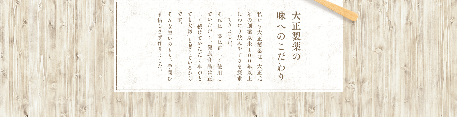 大正製薬の味へのこだわり 私たち大正製薬は、大正元年の創業以来100年以上にわたり飲みやすさを探求してきました。それは「薬は正しく使用していただく、健康食品は正しく続けていただく事がとても大切」と考えているからです。そんな想いのもと、手間ひま惜しまず作りました。