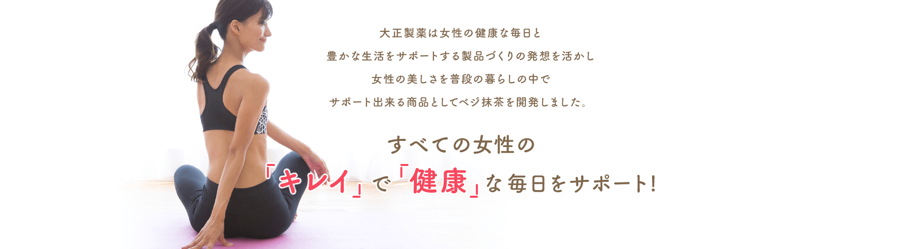 大正製薬は女性の健康な毎日と豊かな生活をサポートする製品づくりの発想を活かし女性の美しさを普段の暮らしの中でサポート出来る商品としてベジ抹茶を開発しました。すべての女性のキレイで健康な毎日をサポート!