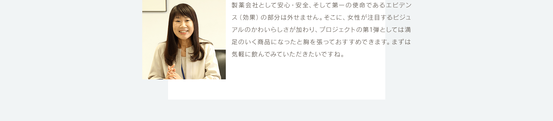 製薬会社として安心・安全、そして第一の使命であるエビデンス(効果)の部分は外せません。そこに、女性が注目するビジュアルのかわいらしさが加わり、プロジェクトの第1弾としては満足のいく商品になったと胸を張っておすすめできます。まずは気軽に飲んでみていただきたいですね。