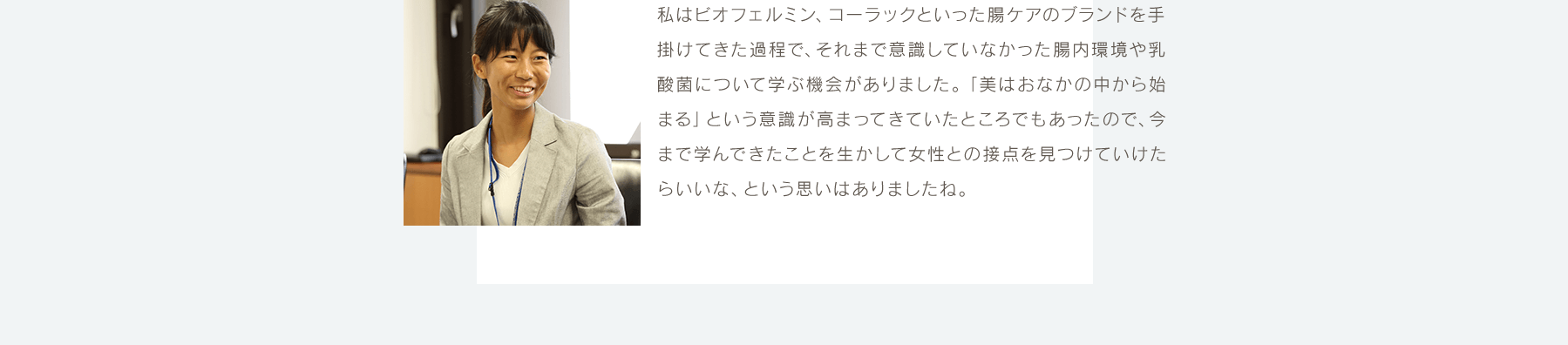 私はビオフェルミン、コーラックといった腸ケアのブランドを手掛けてきた過程で、それまで意識していなかった腸内環境や乳酸菌について学ぶ機会がありました。「美はおなかの中から始まる」という意識が高まってきていたところでもあったので、今まで学んできたことを生かして女性との接点を見つけていけたらいいな、という思いはありましたね。