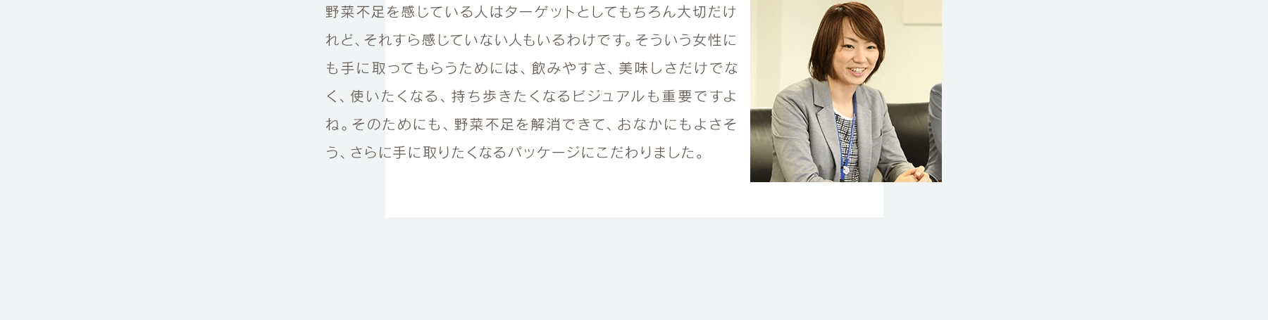 野菜不足を感じている人はターゲットとしてもちろん大切だけれど、それすら感じていない人もいるわけです。そういう女性にも手に取ってもらうためには、飲みやすさ、美味しさだけでなく、使いたくなる、持ち歩きたくなるビジュアルも重要ですよね。そのためにも、野菜不足を解消できて、おなかにもよさそう、さらに手に取りたくなるパッケージにこだわりました。