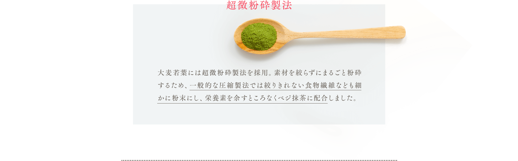 超微粉砕製法 大麦若葉には超微粉砕製法を採用。素材を絞らずにまるごと粉砕するため、一般的な圧縮製法では絞りきれない食物繊維なども細かに粉末にし、栄養素を余すところなくベジ抹茶に配合しました。