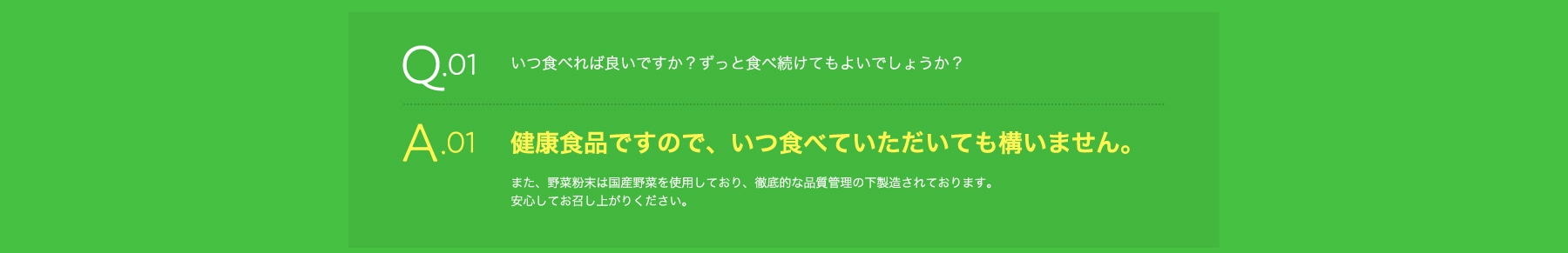 Q01 いつ食べればよいのか?ずっと食べ続けてもよいでしょうか? A01 健康食品ですので、いつ食べていただいても構いません。また、野菜粉末は国産野菜を使用しており、徹底的な品質管理の下製造されております。安心してお召し上がりください。