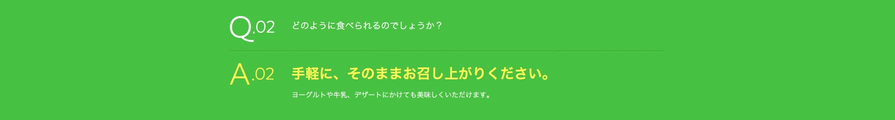 Q02 どのように食べられるのでしょうか? A02 手軽に、そのままお召し上がりください。 ヨーグルトや牛乳、デザートにかけても美味しくいただけます。