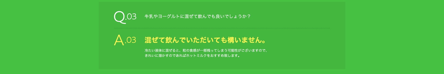 Q03 牛乳やヨーグルトに混ぜて飲んでも良いでしょうか? A03 混ぜて飲んでいただいても構いません。冷たい液体に混ぜると、粒の食感が一部残ってしまう可能性がございますので、きれいに溶かすのであればホットミルクをおすすめ致します。