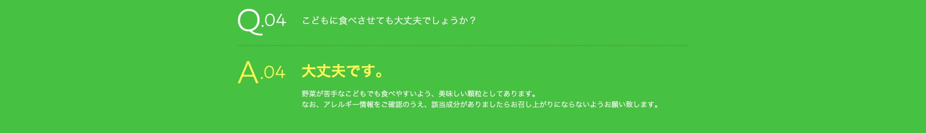 Q04 こどもの野菜不足に食べさせても大丈夫でしょうか? A04 大丈夫です。野菜不足が苦手なこどもでも食べやすいよう、美味しい顆粒としてあります。なお、アレルギー情報をご確認のうえ、該当成分がありましたらお召し上がりにならないようお願い致します。