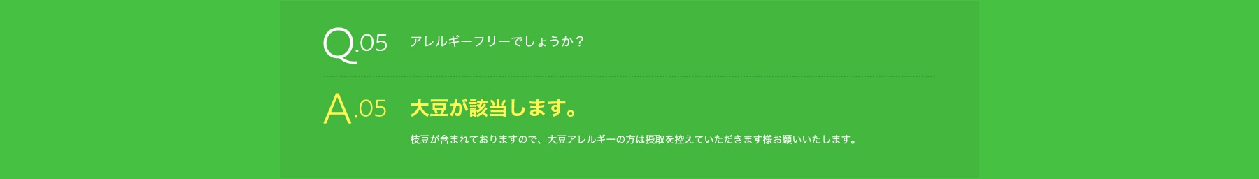 Q05 アレルギーフリーでしょうか? A05 大豆が含まれております。大豆アレルギーの方は摂取を控えて頂きます様お願いいたします。