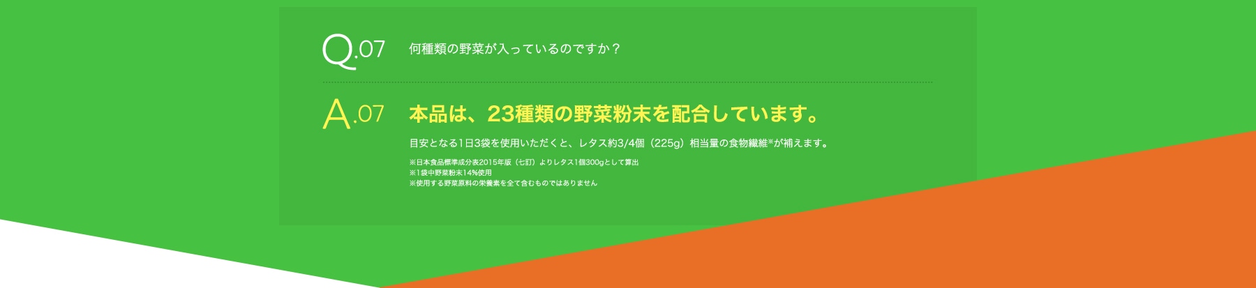 Q07 どれくらいの野菜成分が補えますか? A07 本品は、23種類の野菜粉末を配合しており、これらの野菜に含まれる成分を補えます。目安となる1日3袋を使用いただくと、レタス約3/4個(225g)相当量の食物繊維※が補えますので、手軽な野菜不足解消としてお役立てください。※日本食品標準成分表2015年版(七訂)よりレタス1個300gとして算出