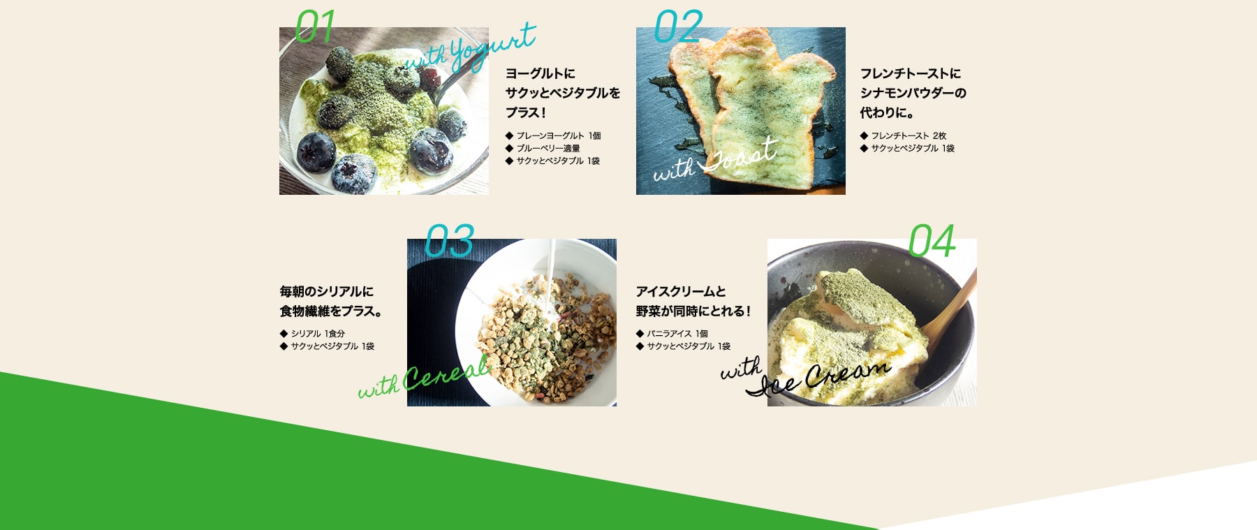 01 with Yogurt ヨーグルトにサクッとベジタブルをプラス!・プレーンヨーグルト 1個・サクッとベジタブル 1袋 02 with Toast フレンチトーストにシナモンパウダーの代わりに。・フレンチトースト 2枚・サクッとベジタブル 1袋 03 with Cereal 毎朝のシリアルに食物繊維をプラス。・シリアル 1食分・サクッとベジタブル 1袋 04 with Ice Cream アイスクリームと野菜が同時にとれる! ・バニラアイス 1個・サクッとベジタブル 1袋