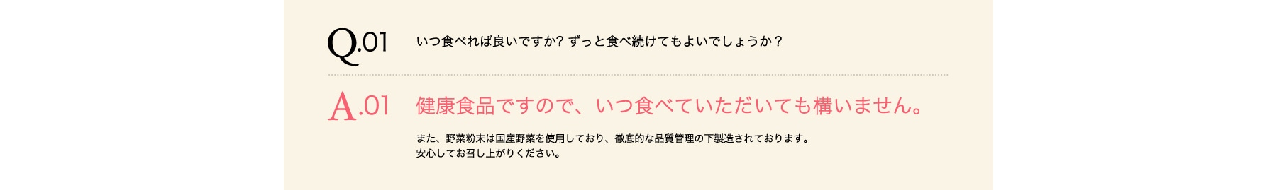 Q01 いつ食べればよいのか?ずっと食べ続けてもよいでしょうか? A01 健康食品ですので、いつ食べていただいても構いません。また、野菜粉末は国産野菜を使用しており、徹底的な品質管理の下製造されております。安心してお召し上がりください。
