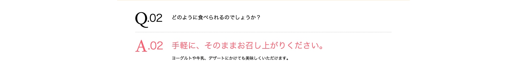 Q02 どのように食べられるのでしょうか? A02 手軽に、そのままお召し上がりください。 ヨーグルトや牛乳、デザートにかけても美味しくいただけます。