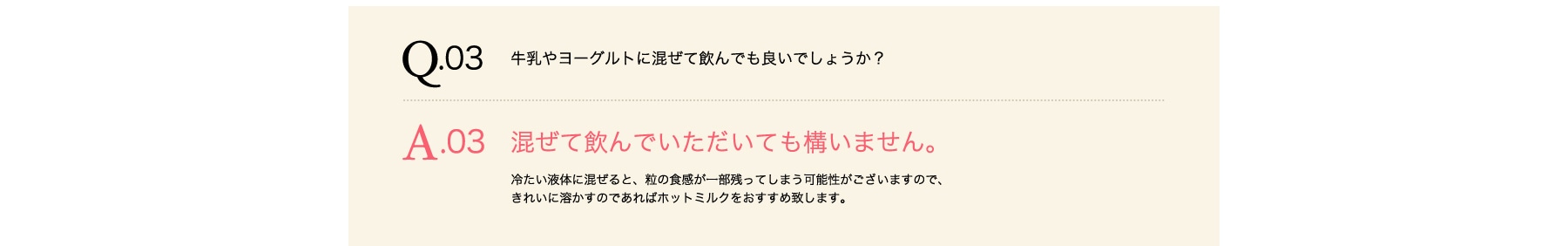 Q03 牛乳やヨーグルトに混ぜて飲んでも良いでしょうか? A03 混ぜて飲んでいただいても構いません。冷たい液体に混ぜると、粒の食感が一部残ってしまう可能性がございますので、きれいに溶かすのであればホットミルクをおすすめ致します。