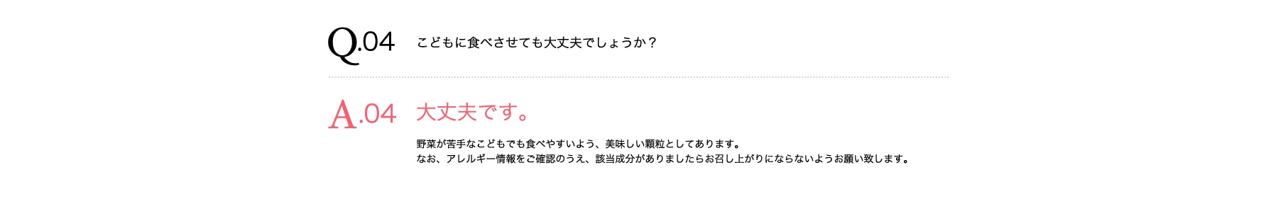 Q04 こどもの野菜不足に食べさせても大丈夫でしょうか? A04 大丈夫です。野菜不足が苦手なこどもでも食べやすいよう、美味しい顆粒としてあります。なお、アレルギー情報をご確認のうえ、該当成分がありましたらお召し上がりにならないようお願い致します。