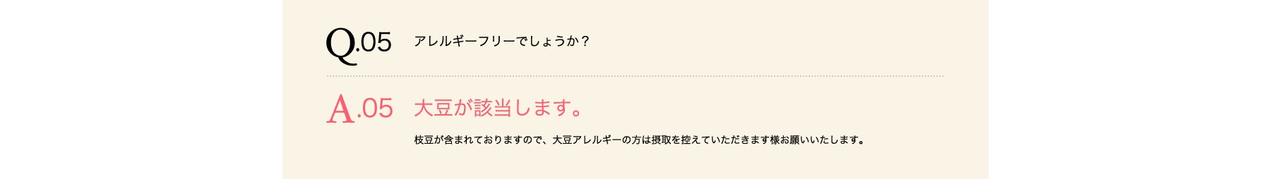 Q05 アレルギーフリーでしょうか? A05 大豆が含まれております。大豆アレルギーの方は摂取を控えて頂きます様お願いいたします。