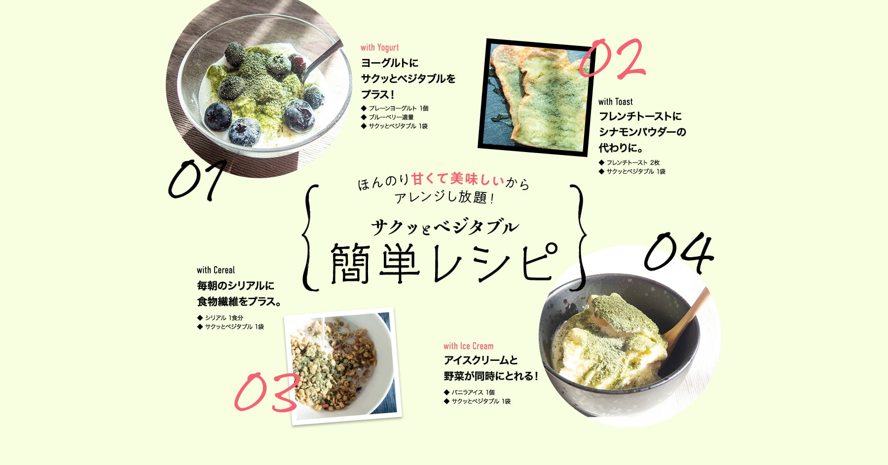 -ほんのり甘くて美味しいからアレンジし放題!- サクッとベジタブル簡単レシピ 01 with Yogurt ヨーグルトにサクッとベジタブルをプラス!・プレーンヨーグルト 1個・サクッとベジタブル 1袋 02 with Toast フレンチトーストにシナモンパウダーの代わりに。・フレンチトースト 2枚・サクッとベジタブル 1袋 03 with Cereal 毎朝のシリアルに食物繊維をプラス。・シリアル 1食分・サクッとベジタブル 1袋 04 with Ice Cream アイスクリームと野菜が同時にとれる! ・バニラアイス 1個・サクッとベジタブル 1袋