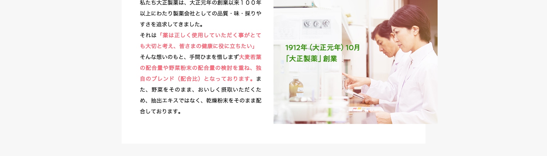イメージ:1912年(大正元年)10月「大正製薬」創業 1912年(大正元年)10月「大正製薬」創業 私たち大正製薬は、大正元年の創業以来100年以上にわたり製薬会社としての品質・味・採りやすさを追求してきました。それは「薬は正しく使用していただく事がとても大切と考え、皆さまの健康に役に立ちたい」そんな想いのもと、手間ひまを惜しまず大麦若葉の配合量や野菜粉末の配合量の検討を重ね、独自のブレンド(配合比)となっております。また、野菜をそのまま、おいしく摂取いただくため、抽出エキスではなく、乾燥粉末をそのまま配合しております。
