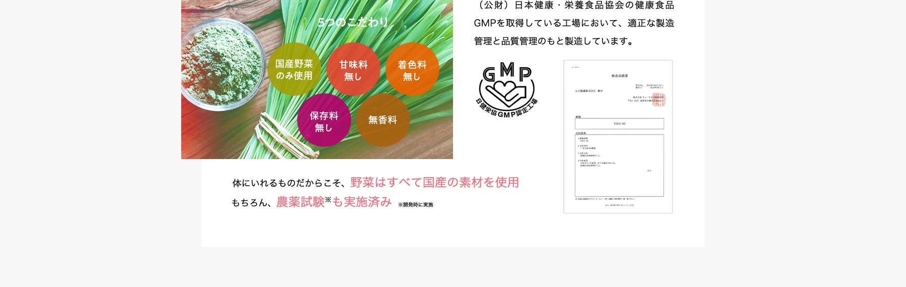 5つのこだわり 国産野菜のみ使用 甘味料無し 着色料無し 保存料無し 無香料 (公財)日本健康・栄養食品協会の健康食品GMPを取得している工場において、適正な製造管理と品質管理のもと製造しています。体にいれるものだからこそ、野菜はすべて国産の素材を使用 もちろん、農薬試験も実施済み