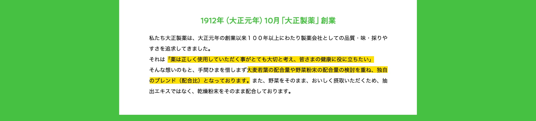 イメージ:1912年(大正元年)10月「大正製薬」創業 1912年(大正元年)10月「大正製薬」創業 私たち大正製薬は、大正元年の創業以来100年以上にわたり製薬会社としての品質・味・採りやすさを追求してきました。それは「薬は正しく使用していただく事がとても大切と考え、皆さまの健康に役に立ちたい」そんな想いのもと、手間ひまを惜しまず大麦若葉の配合量や野菜粉末の配合量の検討を重ね、独自のブレンド(配合比)となっております。また、野菜をそのまま、おいしく摂取いただくため、抽出エキスではなく、乾燥粉末をそのまま配合しております。