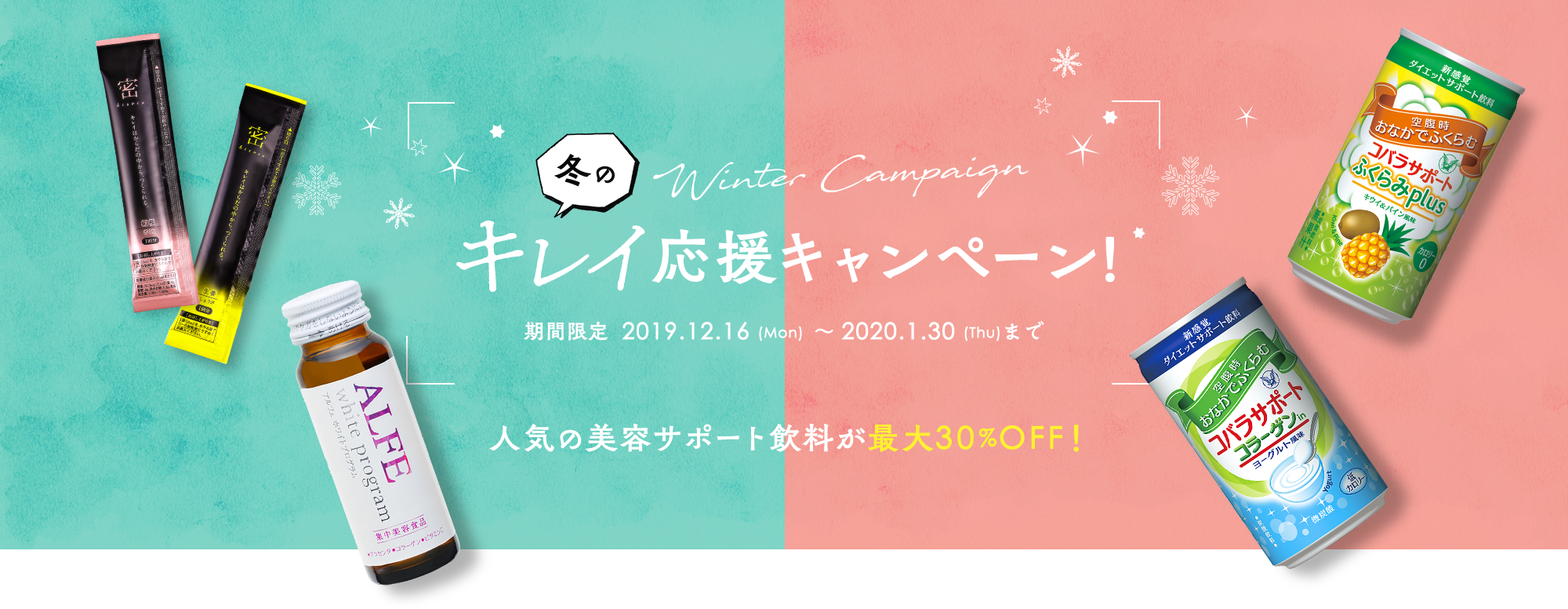 Winter Campaign 冬のキレイ応援キャンペーン 期間限定 2019.12.16(Mon)~2020.1.30(Thu)まで 人気の美容サポート飲料が最大30%OFF!