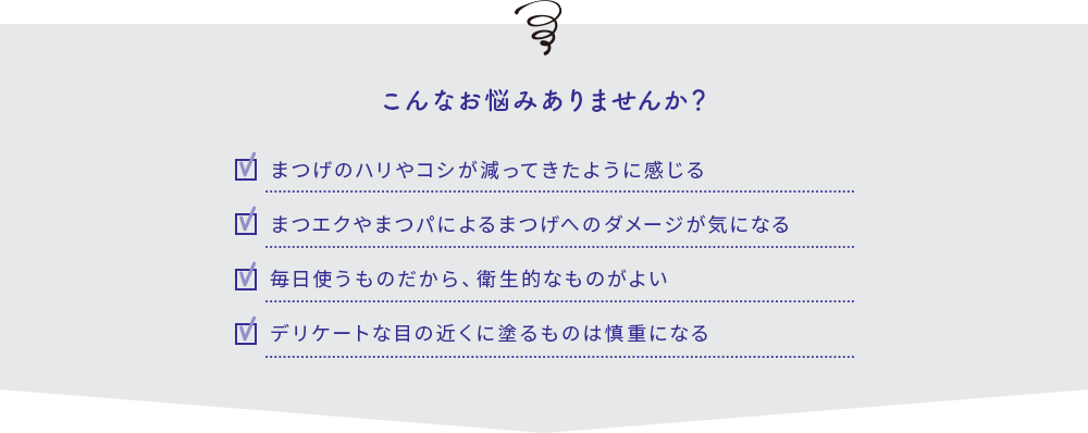 こんなお悩みありませんか？まつげのハリやコシが減ってきたように感じる・まつエクやまつパによるまつげへのダメージが気になる・毎日使うものだから、衛生的なものがよい・デリケートな目の近くに塗るものは慎重になる
