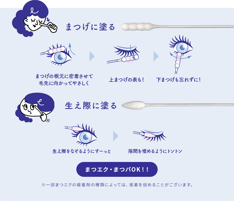 まつげに塗る：まつげの根元に密着させて毛先に向かってやさしく→上まつげの表も！→下まつげも忘れずに！ 生え際に塗る：生え際をなぞるようにすーっと→隙間を埋めるようにトントン まつエク・まつパOK！！ ※一部まつエクの接着剤の種類によっては、接着を弱めることがございます。