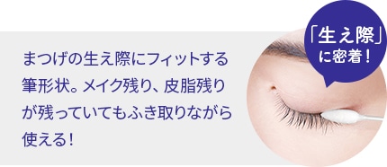 「生え際」に密着！まつげの生え際にフィットする筆形状。メイク残り、皮脂残りが残っていてもふき取りながら使える！