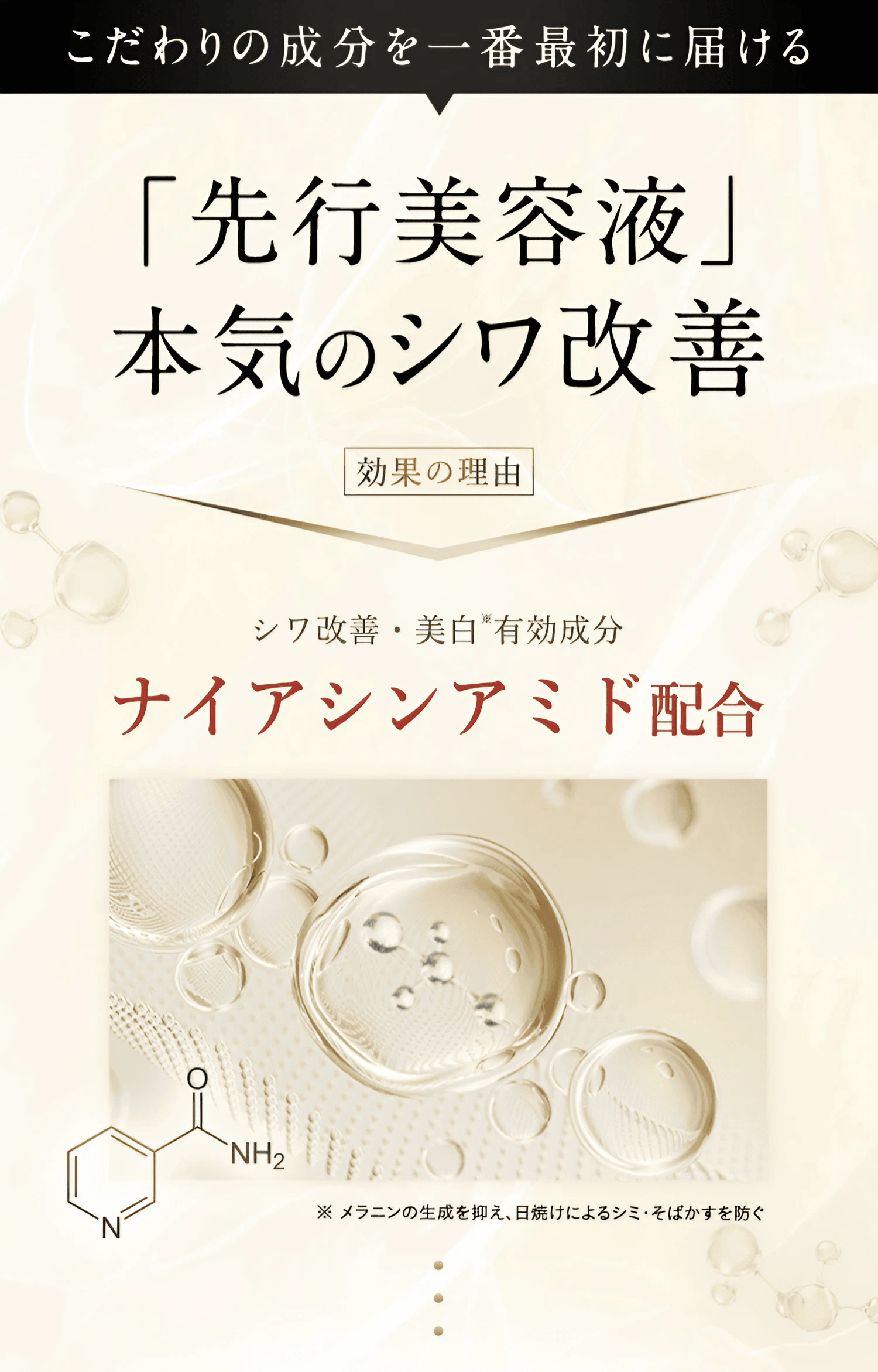 こだわりの成分を一番最初に届ける「先行美容液」本気のシワ改善 [効果の理由]シワ改善・美白※有効成分 ナイアシンアミド配合 ※メラニンの生成を抑え、日焼けによるシミ・そばかすを防ぐ