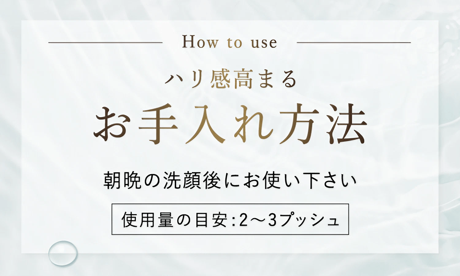 How to use ハリ感高まるお手入れ方法 朝晩の洗顔後にお使い下さい [使用量の目安:2～3プッシュ]