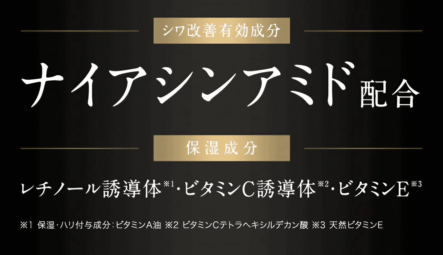 シワ改善有効成分 ナイアシンアミド配合 / 保湿成分 レチノール誘導体 ※1 ・ビタミンC誘導体 ※2・ビタミンE ※3 / ※1 保湿・ハリ付与成分ビタ：ミンA油 ※2 ビタミンCテトラヘキシルデカン酸 ※3 天然ビタミンE