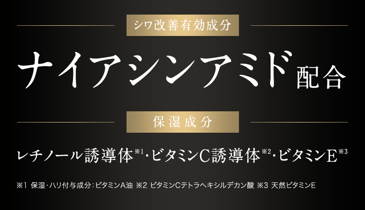 シワ改善有効成分 ナイアシンアミド配合 / 保湿成分 レチノール誘導体 ※1 ・ビタミンC誘導体 ※2・ビタミンE ※3 / ※1 保湿・ハリ付与成分ビタ:ミンA油 ※2 ビタミンCテトラヘキシルデカン酸 ※3 天然ビタミンE