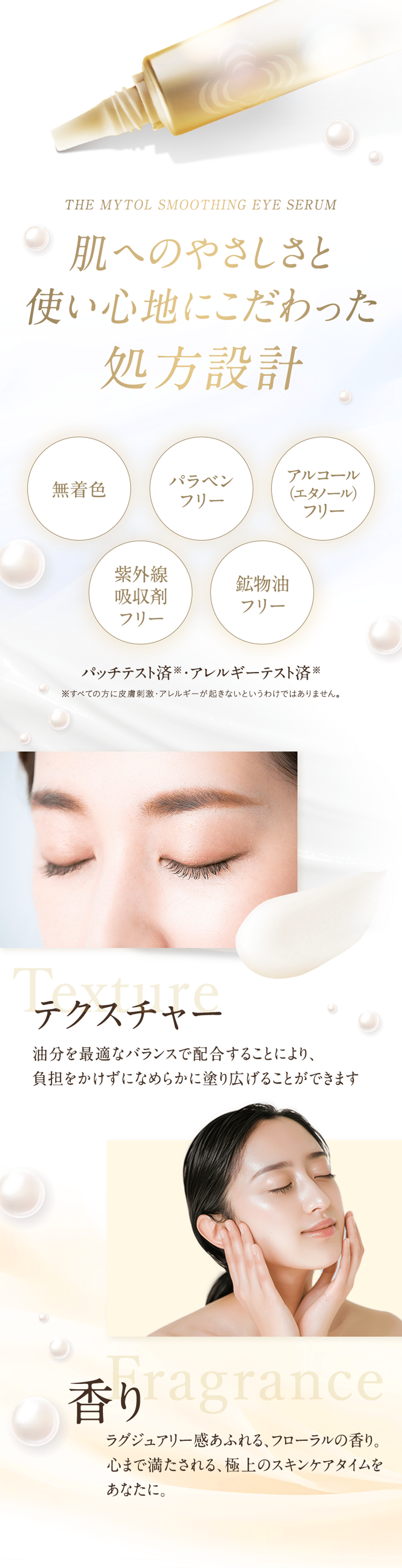 THE MYTOL SMOOTHING EYE SERUM 肌へのやさしさと使い心地にこだわった処方設計 無着色 パラベンフリー アルコール（エタノール）フリー 紫外線吸収剤フリー 鉱物油フリー パッチテスト済※・アレルギーテスト済※ ※すべての方に皮膚刺激・アレルギーが起きないというわけではありません。 テクスチャー 油分を最適なバランスで配合することにより、負担をかけずになめらかに塗り広げることができます 香り ラグジュアリー感あふれる、フローラルの香り。心まで満たされる、極上のスキンケアタイムをあなたに。