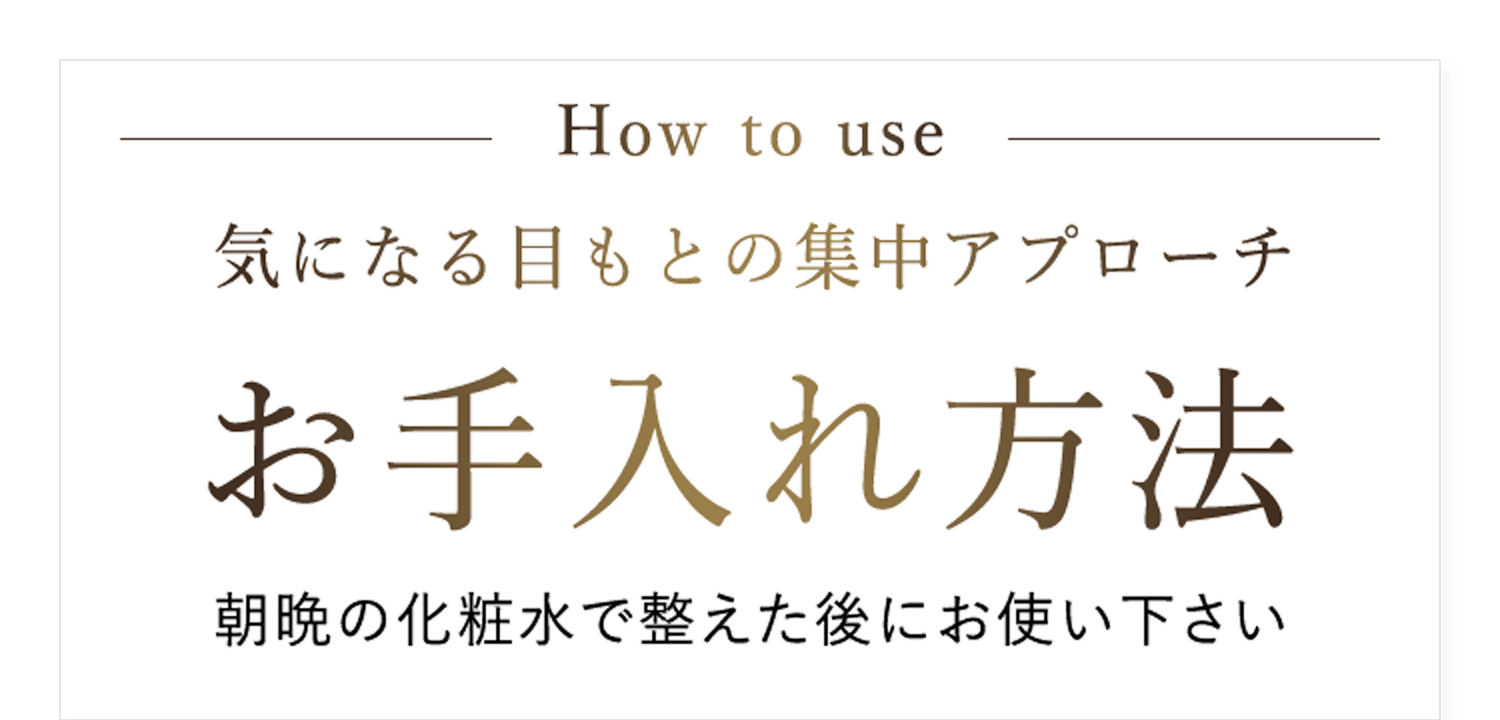 How to use 気になる目もとの集中アプローチ お手入れ方法 朝晩の化粧水で整えた後にお使い下さい