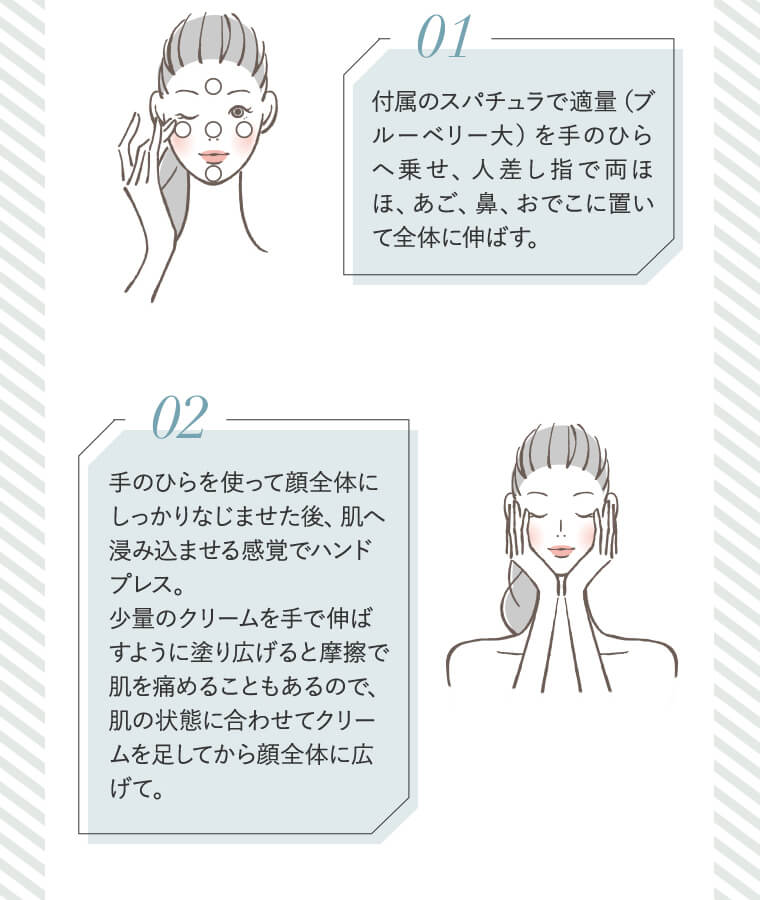 /01 付属のスパチュラで適量（ブルーベリー大）を手のひらへ乗せ、人差し指で両ほほ、あご、鼻、おでこに置いて全体に伸ばす。/　/02 手のひらを使って顔全体にしっかりなじませた後、肌へ浸み込ませる感覚でハンドプレス。少量のクリームを手で伸ばすように塗り広げると摩擦で肌を痛めることもあるので、肌の状態に合わせてクリームを足してから顔全体に広げて。/