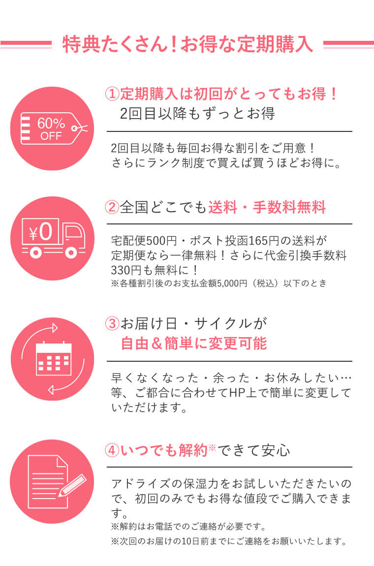 ＝特典たくさん！お得な定期購入＝　①定期購入は初回がとってもお得！　2回目以降もずっとお得｜2回目以降も毎回お得な割引をご用意！さらにランク制度で買えば買うほどお得に。　②全国どこでも送料・手数料無料｜宅配便500円・ポスト投函165円の送料が定期便なら一律無料！さらに代金引換手数料330円も無料に！※各種割引後のお支払金額5,000円（税込）以下のとき　③お届け日・サイクルが　自由＆簡単に変更可能｜早くなくなった・余った・お休みしたい…等、ご都合に合わせてHP上で簡単に変更していただけます。　④いつでも解約※できて安心｜アドライズの保湿力をお試しいただきたいので、初回のみでもお得な値段でご購入できます。※解約はお電話でのご連絡が必要です。※次回のお届けの10日まえまでにご連絡をお願いいたします。