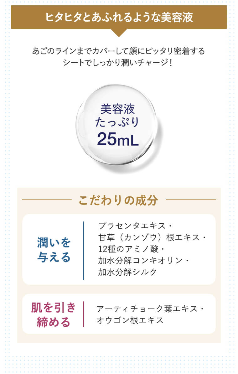 ヒタヒタとあふれるような美容液　あごのラインまでカバーして顔にピッタリ密着するシートでしっかり潤いチャージ！（美容液たっぷり25mL）-こだわりの成分-　潤いを与える｜プラセンタエキス・甘草（カンゾウ）根エキス・12種のアミノ酸・加水分解コンキオリン・加水分解シルク　肌を引き締める｜アーティチョーク葉エキス・オウゴン根エキス