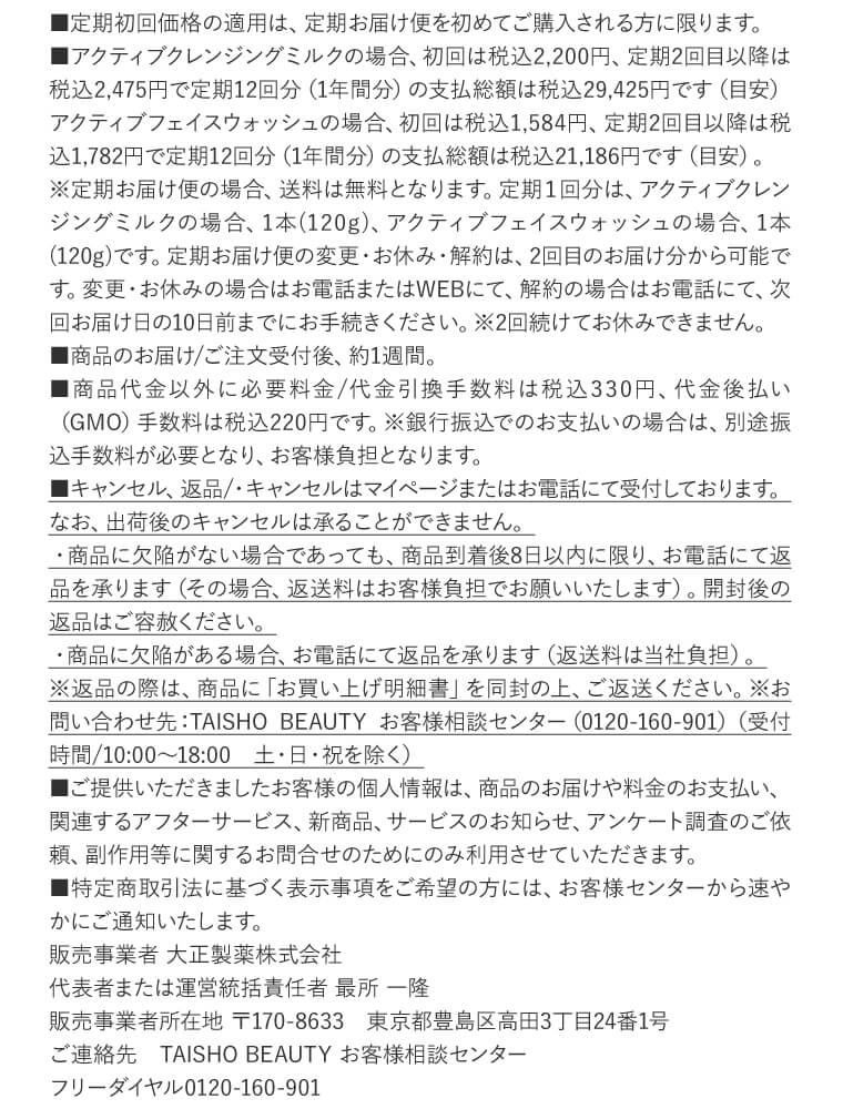 ■定期初回価格の適用は、定期お届け便を初めてご購入される方に限ります。
■アクティブクレンジングミルクの場合、初回は税込2,200円、定期2回目以降は税込2,475円で定期12回分（1年間分）の支払総額は税込29,425円です（目安）アクティブフェイスウォッシュの場合、初回は税込1,584円、定期2回目以降は税込1,782円で定期12回分（1年間分）の支払総額は税込21,186円です（目安）。
※定期お届け便の場合、送料は無料となります。定期１回分は、アクティブクレンジングミルクの場合、1本(120g)、アクティブフェイスウォッシュの場合、1本(120g)です。定期お届け便の変更・お休み・解約は、2回目のお届け分から可能です。変更・お休みの場合はお電話またはWEBにて、解約の場合はお電話にて、次回お届け日の10日前までにお手続きください。※2回続けてお休みできません。
■商品のお届け/ご注文受付後、約1週間。
■商品代金以外に必要料金/代金引換手数料は税込330円、代金後払い（GMO）手数料は税込220円です。※銀行振込でのお支払いの場合は、別途振込手数料が必要となり、お客様負担となります。
■キャンセル、返品/・キャンセルはマイページまたはお電話にて受付しております。なお、出荷後のキャンセルは承ることができません。
・商品に欠陥がない場合であっても、商品到着後8日以内に限り、お電話にて返品を承ります（その場合、返送料はお客様負担でお願いいたします）。開封後の返品はご容赦ください。
・商品に欠陥がある場合、お電話にて返品を承ります（返送料は当社負担）。
※返品の際は、商品に「お買い上げ明細書」を同封の上、ご返送ください。※お問い合わせ先：TAISHO BEAUTY お客様相談センター（0120-160-901）（受付時間/10:00～18:00　土・日・祝を除く）
■ご提供いただきましたお客様の個人情報は、商品のお届けや料金のお支払い、関連するアフターサービス、新商品、サービスのお知らせ、アンケート調査のご依頼、副作用等に関するお問合せのためにのみ利用させていただきます。
■特定商取引法に基づく表示事項をご希望の方には、お客様センターから速やかにご通知いたします。
販売事業者 大正製薬株式会社　代表者または運営統括責任者 最所 一隆　販売事業者所在地 〒170-8633　東京都豊島区高田3丁目24番1号　ご連絡先　TAISHO BEAUTY お客様相談センター　フリーダイヤル0120-160-901