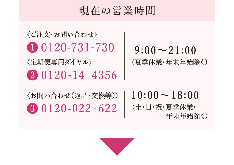 現在の営業時間 ①ご注文・お問い合わせ：0120-731-730 ②定期便専用ダイヤル：0120-14-4356 ③お問い合わせ（返品・交換等）：0120-022-622 ①②9時～21時（夏季休業・年末年始除く） ③10時～18時（土・日・祝・夏季休業・年末年始除く）