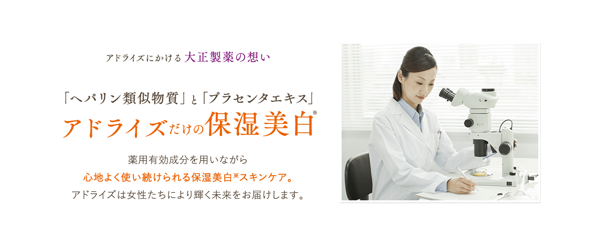 アドライズにかける大正製薬の想い「ヘパリン類似物質」と「プラセンタエキス」アドライズだけの保湿美白薬用有効成分を用いながら心地よく使い続けられる保湿美白※スキンケア。アドライズは女性たちにより輝く未来をお届けします。