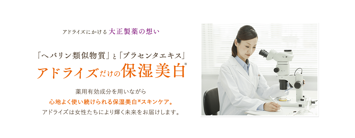 アドライズにかける大正製薬の想い 「ヘパリン類似物質」と「プラセンタエキス」アドライズだけの保湿美白※薬用有効成分を用いながら心地よく使い続けられる保湿美白※スキンケア。アドライズは女性たちにより輝く未来をお届けします。
