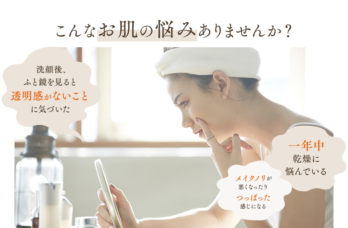 こんなお肌の悩みありませんか?洗顔後、ふと鏡を見ると透明感がないことに気づいた 一年中乾燥に悩んでいるメイクノリが悪くなったりつっぱった感じになる