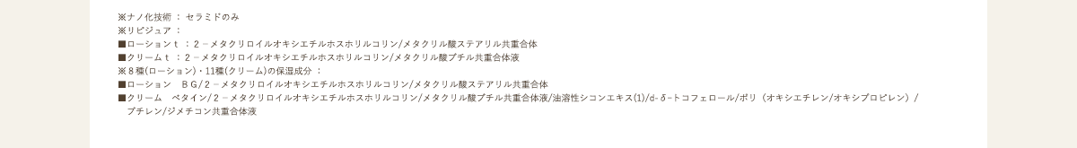 ※ナノ化技術 : セラミドのみ※リピジュア : ■ローションt :2-メタクリロイルオキシエチルホスホリルコリン/メタクリル酸ステアリル共重合体■クリームt :2-メタクリロイルオキシエチルホスホリルコリン/メタクリル酸ブチル共重合体液※8種(ローション)・11種(クリーム)の保湿成分 : ■ローション BG/2-メタクリロイルオキシエチルホスホリルコリン/メタクリル酸ステアリル共重合体■クリーム ベタイン/2-メタクリロイルオキシエチルホスホリルコリン/メタクリル酸ブチル共重合体液/油溶性シコンエキス(1)/d-δートコフェロール/ポリ(オキシエチレン/オキシプロピレン)/ブチレン/ジメチコン共重合体液■ローション・クリーム共通 濃グリセリン/ペンチレングリコール/テトラヘキシルデカン酸アスコルビル/オウレンエキス/オウバクエキス/塩化ナトリウム