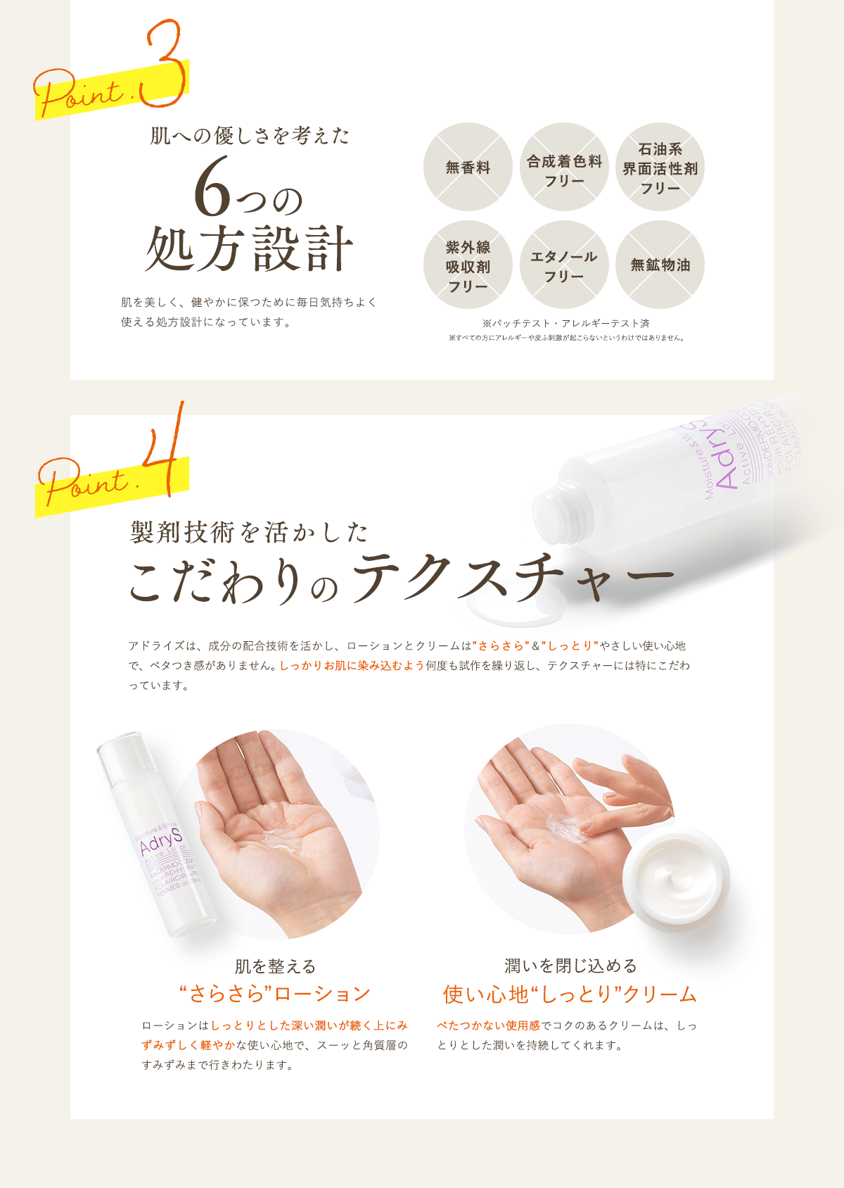 Point3肌への優しさを考えた6つの処方設計肌を美しく、健やかに保つために毎日気持ちよく使える処方設計になっています。無香料合成着色料フリー石油系界面活性剤フリー紫外線吸収剤フリーエタノールフリー無鉱物油※パッチテスト・アレルギーテスト済※すべての方にアレルギーや皮ふ刺激が起こらないというわけではありません。Point4製剤技術を活かしたこだわりのテクスチャーアドライズは、成分の配合技術を活かし、ローションとクリームはさらさら&しっとりやさしい使い心地で、ベタつき感がありません。しっかりお肌に染み込むよう何度も試作を繰り返し、テクスチャーには特にこだわっています。肌を整えるさらさらローションローションはしっとりとした深い潤いが続く上にみずみずしい軽やかな使い心地で、スーッと角質層のすみずみまで行きわたります。潤いを閉じ込める使い心地しっとりクリームべたつかない使用感でコクのあるクリームは、しっとりとした潤いを持続してくれます。