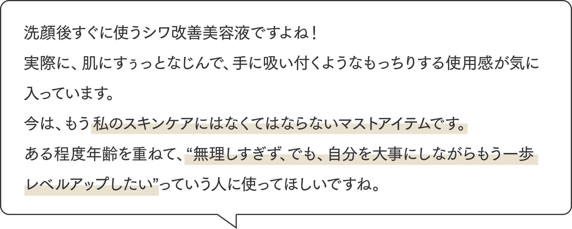 洗顔後すぐに使うシワ改善美容液ですよね！実際に、肌にすぅっとなじんで、手に吸い付くようなもっちりする使用感が気に入っています。今は、もう私のスキンケアにはなくてはならないマストアイテムです。ある程度年齢を重ねて、”無理しすぎず、でも、自分を大事にしながらもう一歩レベルアップしたい”っていう人に使ってほしいですね。