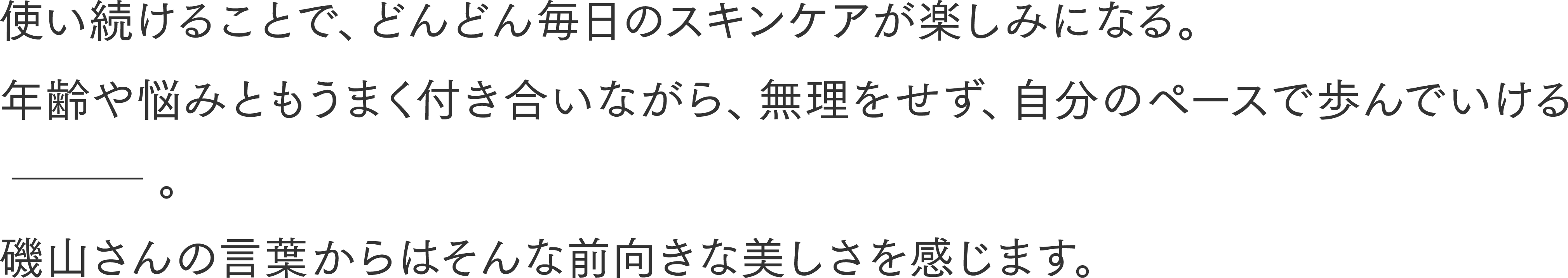 使い続けることで、どんどん毎日のスキンケアが楽しみになる。年齢や悩みともうまく付き合いながら、無理をせず、自分のペースで歩んでいける。磯山さんの言葉からはそんな前向きな美しさを感じます。