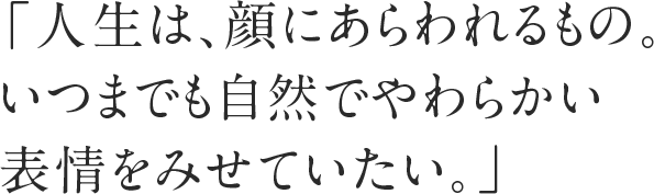 「人生は、顔にあらわれるもの。いつまでも自然でやわらかい表情をみせていたい。」