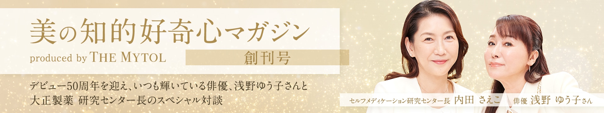 美の知的好奇心マガジン produced by THE MYTOL 創刊号 デビュー50周年を迎え、いつも輝いている俳優、浅野ゆう子さんと大正製薬 研究センター長のスペシャル対談